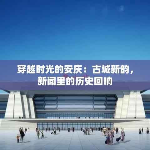 穿越时光的安庆:古城新韵,新闻里的历史回响