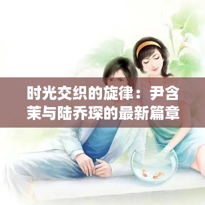 时光交织的旋律:尹含茉与陆乔琛的最新篇章