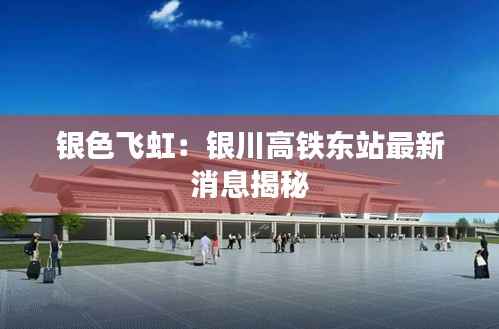银色飞虹:银川高铁东站最新消息揭秘