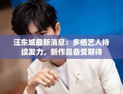 汪东城最新消息：多栖艺人持续发力，新作品备受期待