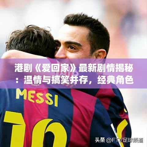 港剧《爱回家》最新剧情揭秘:温情与搞笑并存,经典角色再续前缘