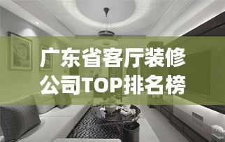 广东省客厅装修公司TOP排名榜单揭晓!